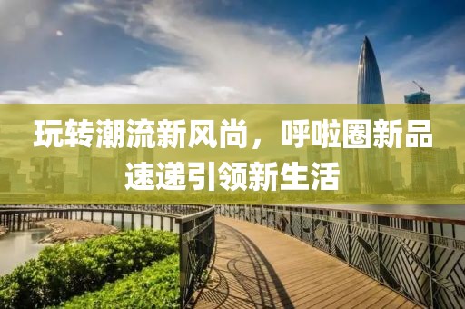 玩转潮流新风尚，呼啦圈新品速递引领新生活