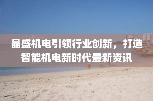 晶盛机电引领行业创新，打造智能机电新时代最新资讯