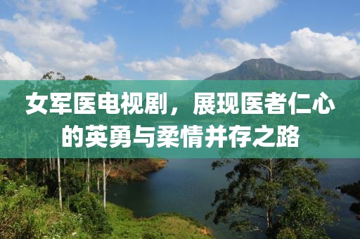 女军医电视剧，展现医者仁心的英勇与柔情并存之路