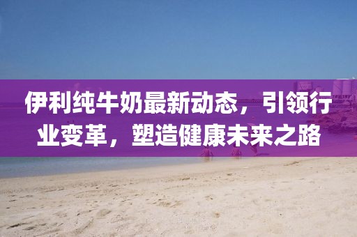 伊利纯牛奶最新动态，引领行业变革，塑造健康未来之路