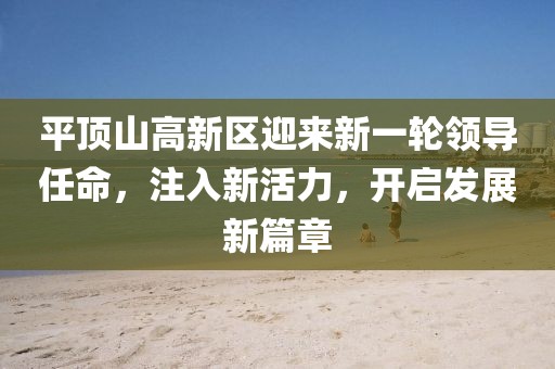 平顶山高新区迎来新一轮领导任命，注入新活力，开启发展新篇章