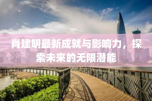肖建明最新成就与影响力，探索未来的无限潜能