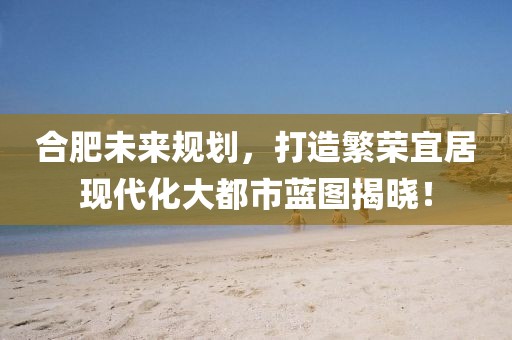 合肥未来规划，打造繁荣宜居现代化大都市蓝图揭晓！
