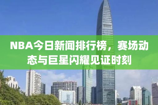 NBA今日新闻排行榜，赛场动态与巨星闪耀见证时刻