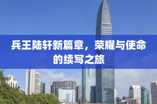 兵王陆轩新篇章，荣耀与使命的续写之旅
