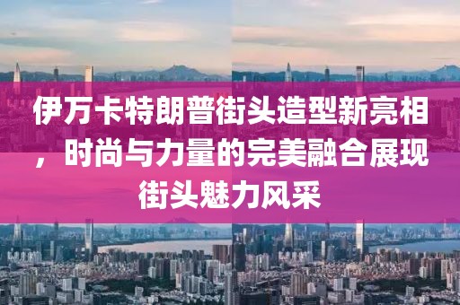 伊万卡特朗普街头造型新亮相，时尚与力量的完美融合展现街头魅力风采