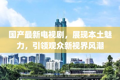 国产最新电视剧，展现本土魅力，引领观众新视界风潮