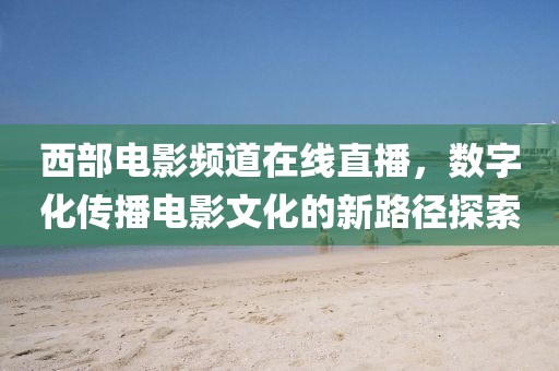 西部电影频道在线直播，数字化传播电影文化的新路径探索