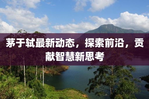 茅于轼最新动态，探索前沿，贡献智慧新思考