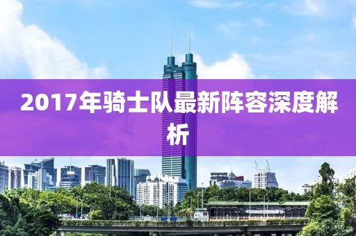 2017年骑士队最新阵容深度解析