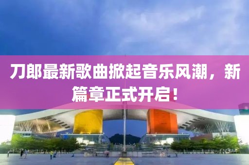 刀郎最新歌曲掀起音乐风潮，新篇章正式开启！