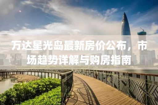 万达星光岛最新房价公布，市场趋势详解与购房指南