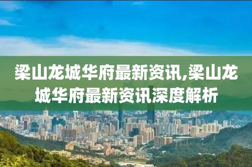 梁山龙城华府最新资讯,梁山龙城华府最新资讯深度解析