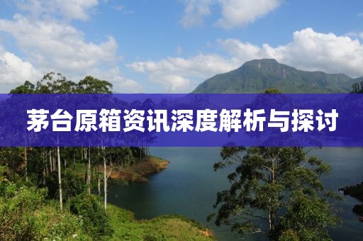 茅台原箱资讯深度解析与探讨