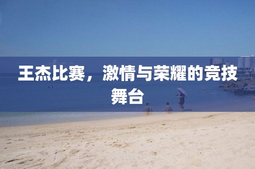王杰比赛，激情与荣耀的竞技舞台