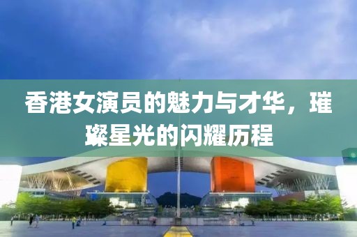 香港女演员的魅力与才华，璀璨星光的闪耀历程