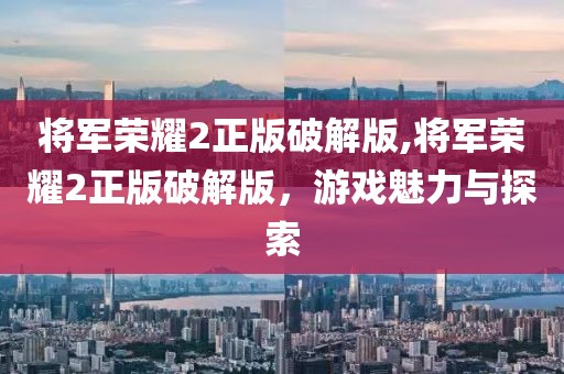 将军荣耀2正版破解版,将军荣耀2正版破解版，游戏魅力与探索