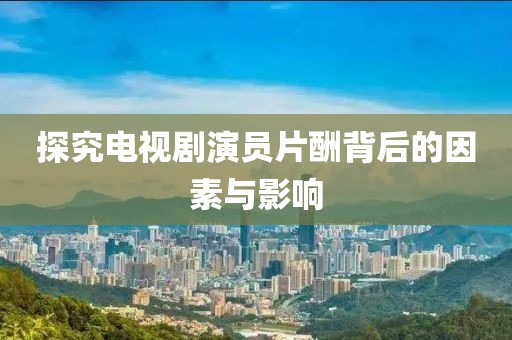 探究电视剧演员片酬背后的因素与影响