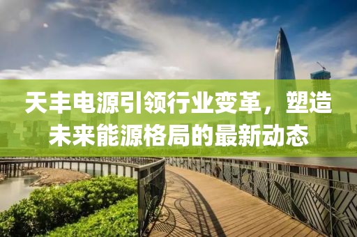 天丰电源引领行业变革，塑造未来能源格局的最新动态