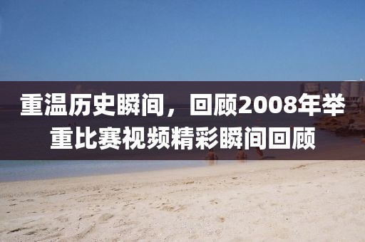 重温历史瞬间，回顾2008年举重比赛视频精彩瞬间回顾