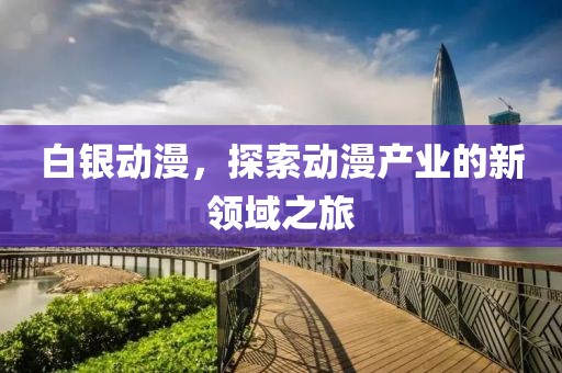 白银动漫，探索动漫产业的新领域之旅