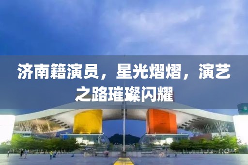 济南籍演员，星光熠熠，演艺之路璀璨闪耀
