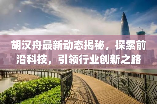 胡汉舟最新动态揭秘，探索前沿科技，引领行业创新之路