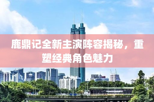 鹿鼎记全新主演阵容揭秘，重塑经典角色魅力
