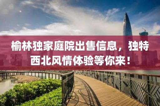 榆林独家庭院出售信息，独特西北风情体验等你来！