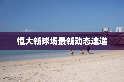 恒大新球场最新动态速递