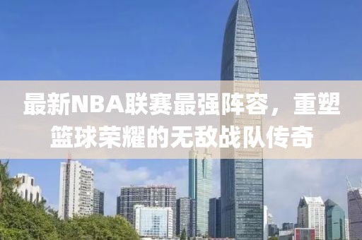 最新NBA联赛最强阵容，重塑篮球荣耀的无敌战队传奇
