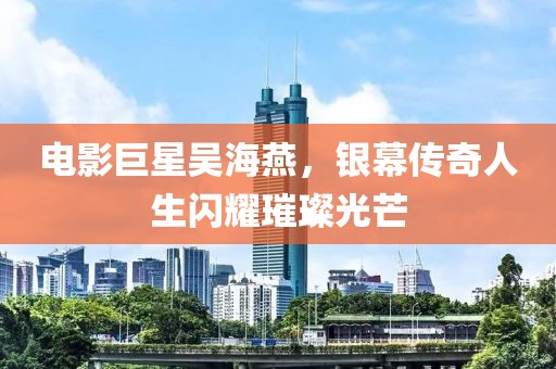 电影巨星吴海燕，银幕传奇人生闪耀璀璨光芒