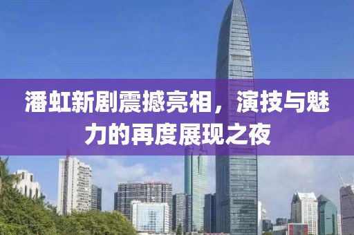 潘虹新剧震撼亮相，演技与魅力的再度展现之夜