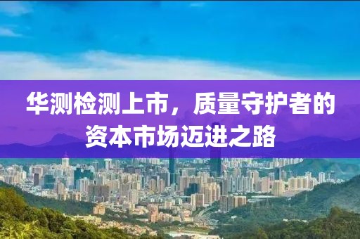 华测检测上市，质量守护者的资本市场迈进之路