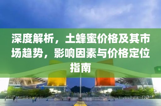 深度解析，土蜂蜜价格及其市场趋势，影响因素与价格定位指南