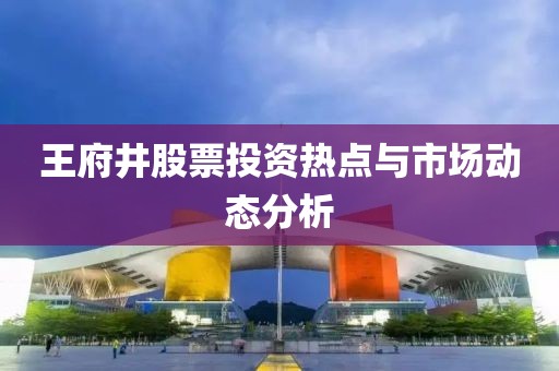 王府井股票投资热点与市场动态分析