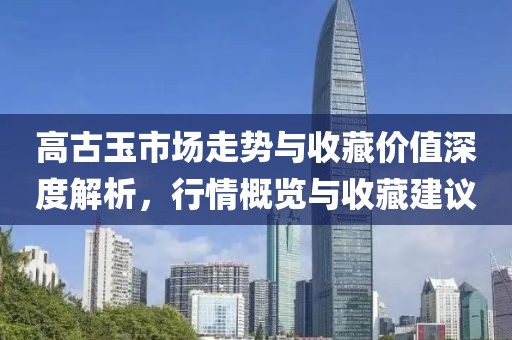 高古玉市场走势与收藏价值深度解析，行情概览与收藏建议
