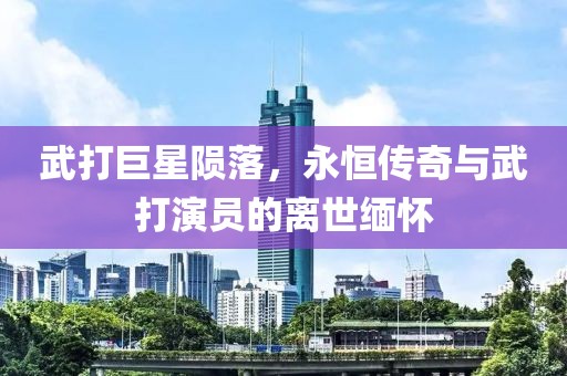 武打巨星陨落，永恒传奇与武打演员的离世缅怀