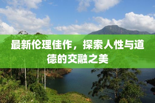最新伦理佳作，探索人性与道德的交融之美