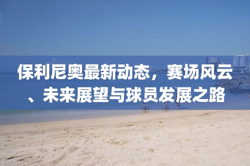 保利尼奥最新动态，赛场风云、未来展望与球员发展之路