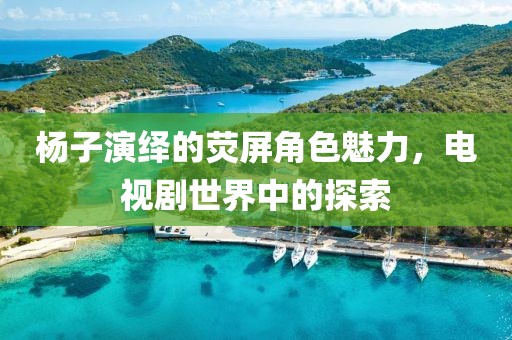 杨子演绎的荧屏角色魅力，电视剧世界中的探索