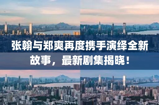 张翰与郑爽再度携手演绎全新故事，最新剧集揭晓！