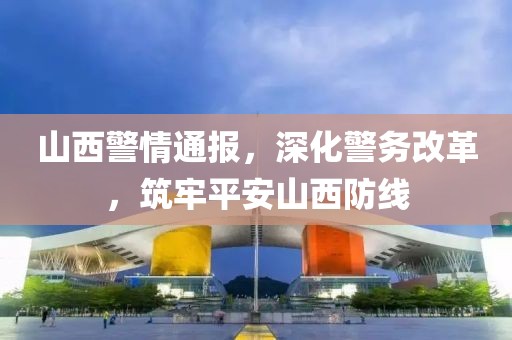 山西警情通报，深化警务改革，筑牢平安山西防线