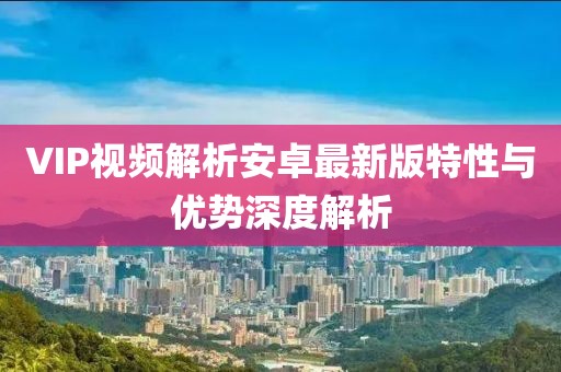 VIP视频解析安卓最新版特性与优势深度解析