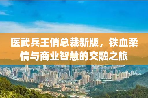 医武兵王俏总裁新版，铁血柔情与商业智慧的交融之旅