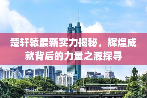 楚轩辕最新实力揭秘，辉煌成就背后的力量之源探寻