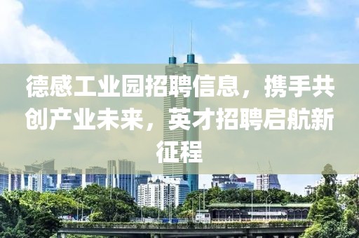 德感工业园招聘信息，携手共创产业未来，英才招聘启航新征程