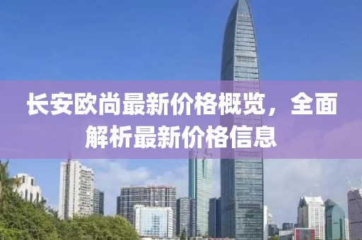 长安欧尚最新价格概览，全面解析最新价格信息
