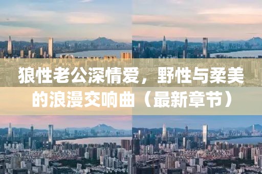 狼性老公深情爱，野性与柔美的浪漫交响曲（最新章节）