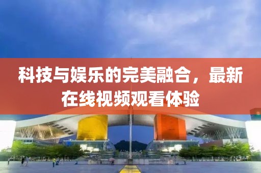 科技与娱乐的完美融合，最新在线视频观看体验